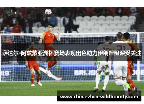 萨达尔·阿兹蒙亚洲杯赛场表现出色助力伊朗晋级深受关注