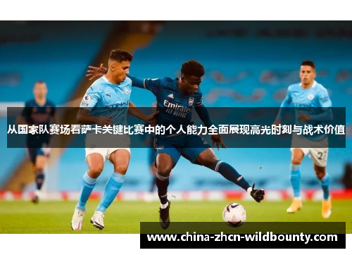 从国家队赛场看萨卡关键比赛中的个人能力全面展现高光时刻与战术价值