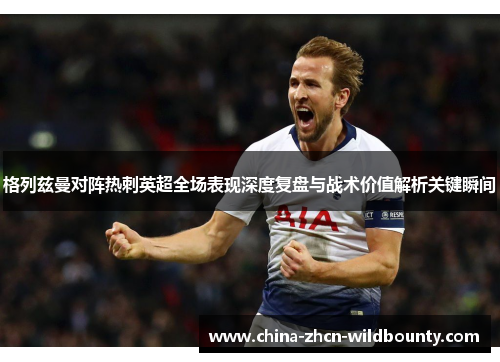 格列兹曼对阵热刺英超全场表现深度复盘与战术价值解析关键瞬间 格列兹曼对阵热刺英超全场表现深度复盘与战术价值解析关键瞬间