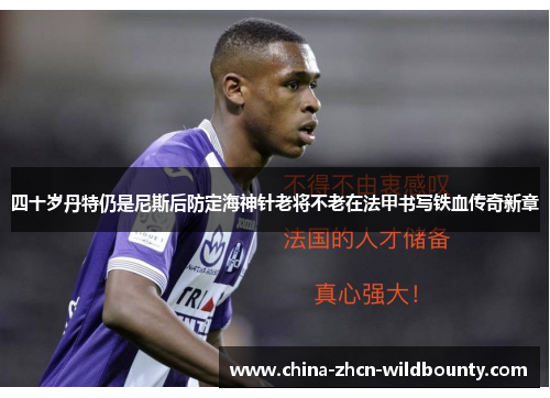 四十岁丹特仍是尼斯后防定海神针老将不老在法甲书写铁血传奇新章 四十岁丹特仍是尼斯后防定海神针老将不老在法甲书写铁血传奇新章