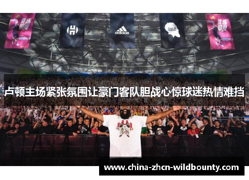 卢顿主场紧张氛围让豪门客队胆战心惊球迷热情难挡