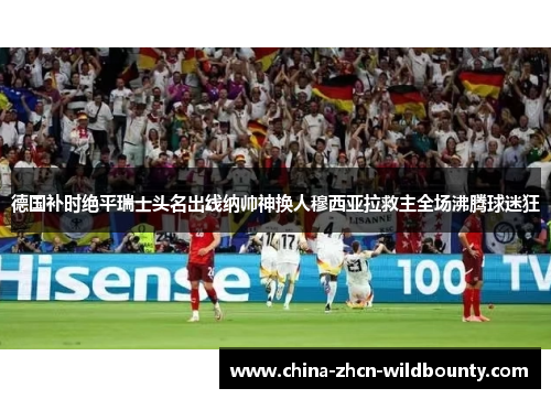 德国补时绝平瑞士头名出线纳帅神换人穆西亚拉救主全场沸腾球迷狂