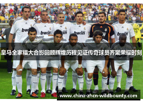 皇马全家福大合影回顾辉煌历程见证传奇球员齐聚荣耀时刻