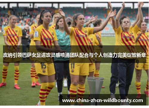 皮纳引领巴萨女足进攻灵感喷涌团队配合与个人创造力完美绽放新章