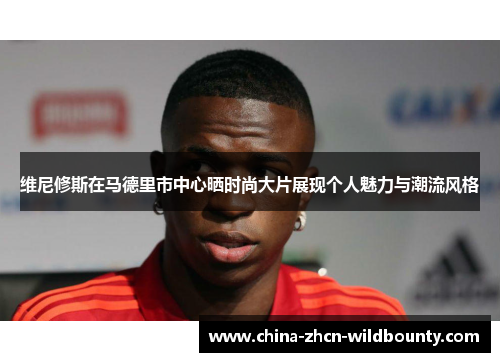 维尼修斯在马德里市中心晒时尚大片展现个人魅力与潮流风格