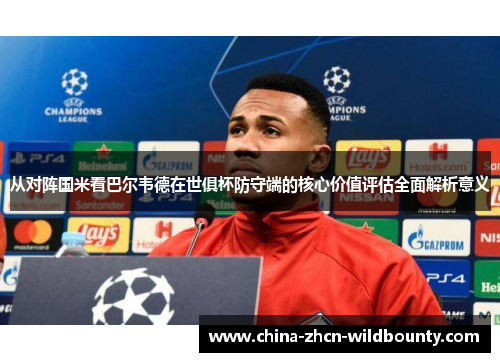 从对阵国米看巴尔韦德在世俱杯防守端的核心价值评估全面解析意义