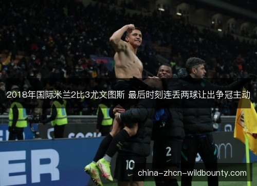 2018年国际米兰2比3尤文图斯 最后时刻连丢两球让出争冠主动 2018年国际米兰2比3尤文图斯 最后时刻连丢两球让出争冠主动