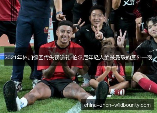 2021年林加德回传失误送礼 伯尔尼年轻人绝杀曼联的意外一夜 2021年林加德回传失误送礼 伯尔尼年轻人绝杀曼联的意外一夜